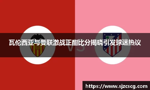 瓦伦西亚与曼联激战正酣比分揭晓引发球迷热议