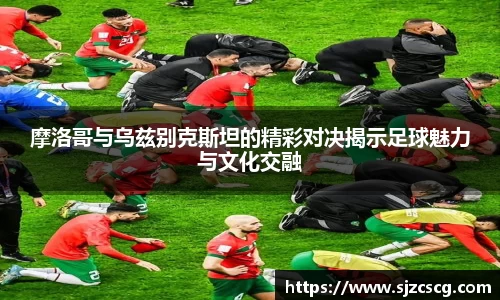 摩洛哥与乌兹别克斯坦的精彩对决揭示足球魅力与文化交融