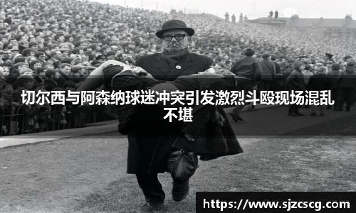 切尔西与阿森纳球迷冲突引发激烈斗殴现场混乱不堪