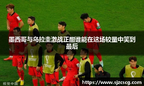 墨西哥与乌拉圭激战正酣谁能在这场较量中笑到最后