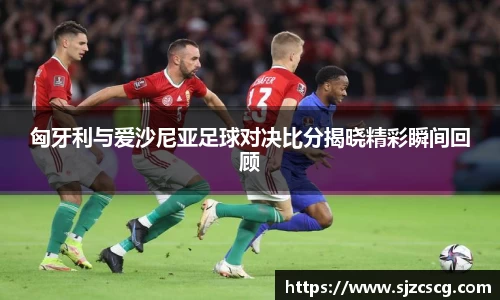 匈牙利与爱沙尼亚足球对决比分揭晓精彩瞬间回顾