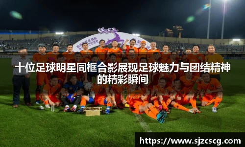 十位足球明星同框合影展现足球魅力与团结精神的精彩瞬间