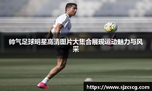 帅气足球明星高清图片大集合展现运动魅力与风采