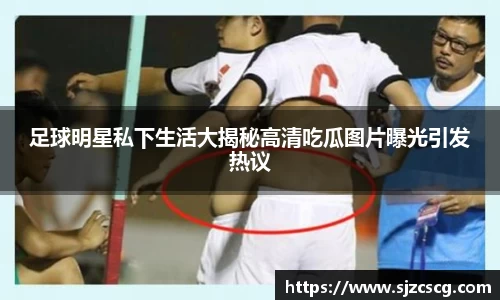 足球明星私下生活大揭秘高清吃瓜图片曝光引发热议